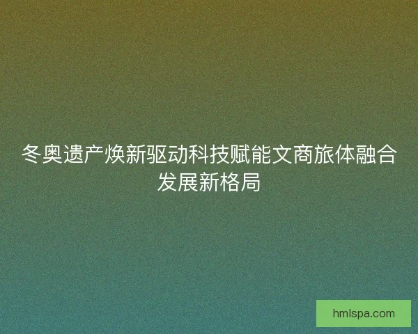 冬奥遗产焕新驱动科技赋能文商旅体融合发展新格局