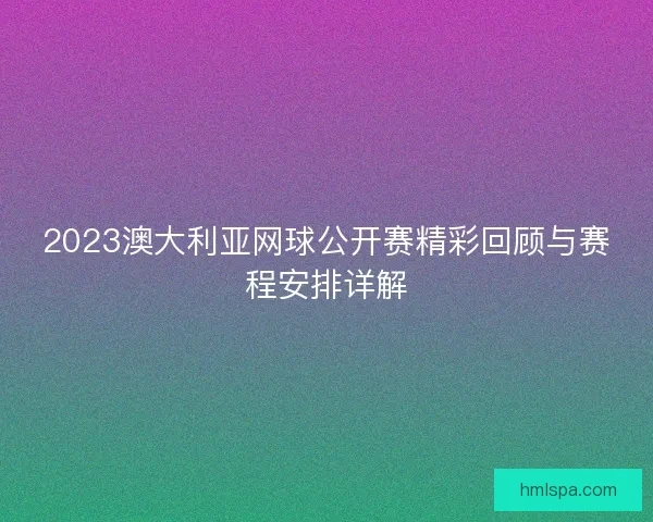 2023澳大利亚网球公开赛精彩回顾与赛程安排详解