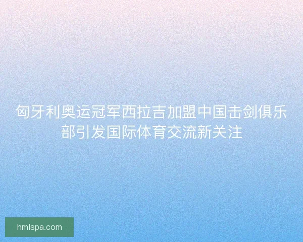匈牙利奥运冠军西拉吉加盟中国击剑俱乐部引发国际体育交流新关注