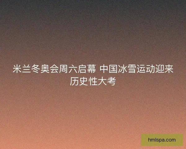 米兰冬奥会周六启幕 中国冰雪运动迎来历史性大考