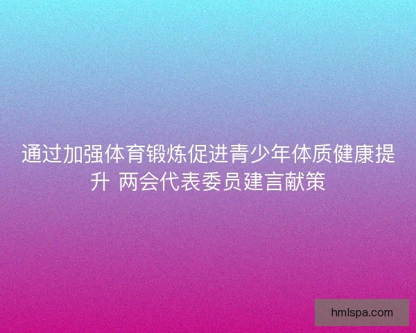 通过加强体育锻炼促进青少年体质健康提升 两会代表委员建言献策
