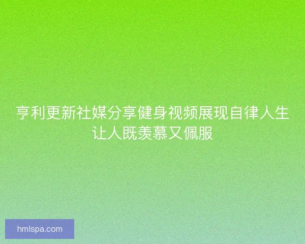 亨利更新社媒分享健身视频展现自律人生让人既羡慕又佩服